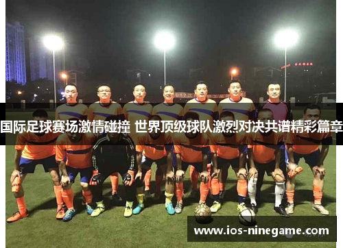 国际足球赛场激情碰撞 世界顶级球队激烈对决共谱精彩篇章